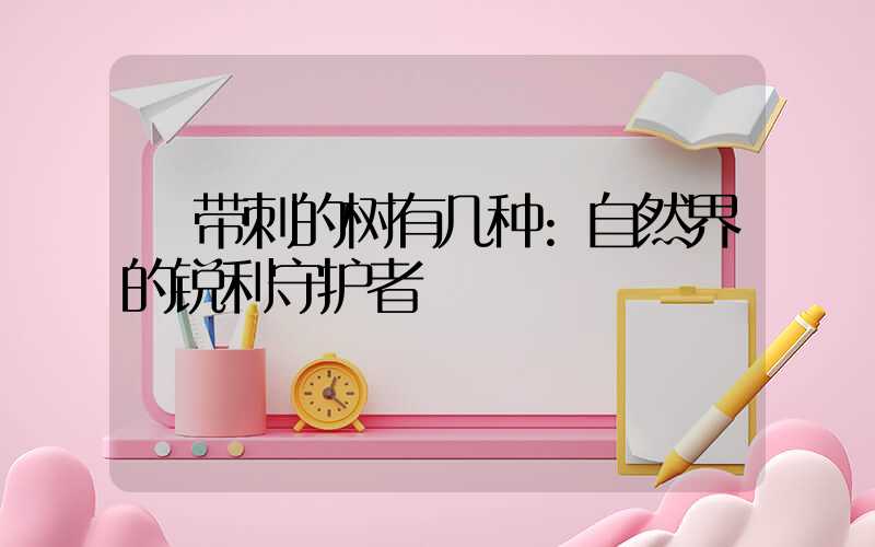 带刺的树有几种:自然界的锐利守护者